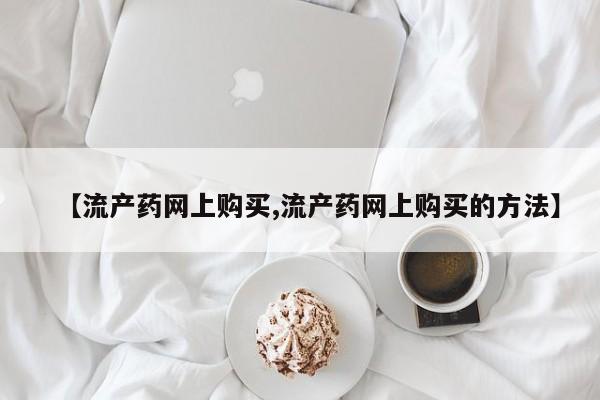 推荐个卖打胎药微信联系方式【流产药网上购买,流产药网上购买的方法】