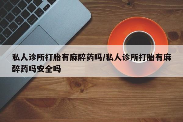 推荐个卖打胎药微信联系方式私人诊所打胎有麻醉药吗/私人诊所打胎有麻醉药吗安全吗